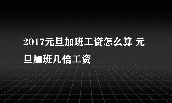 2017元旦加班工资怎么算 元旦加班几倍工资