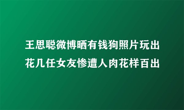 王思聪微博晒有钱狗照片玩出花几任女友惨遭人肉花样百出