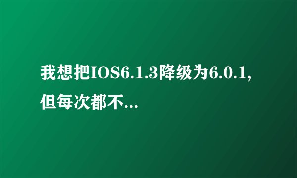 我想把IOS6.1.3降级为6.0.1,但每次都不成功。怎么处理啊。