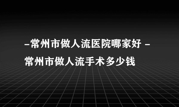 -常州市做人流医院哪家好 -常州市做人流手术多少钱