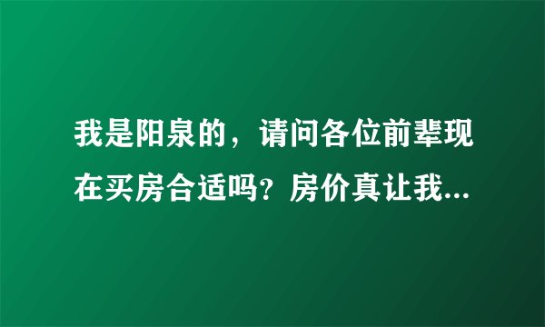 我是阳泉的，请问各位前辈现在买房合适吗？房价真让我迷茫。求高手给分析支招