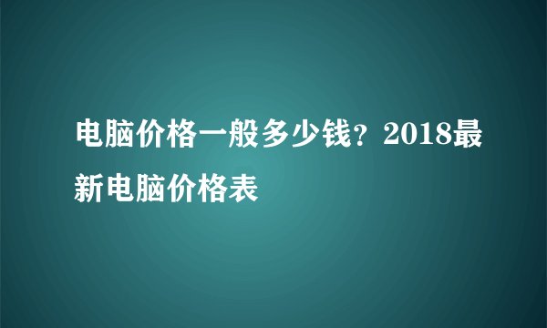 电脑价格一般多少钱？2018最新电脑价格表