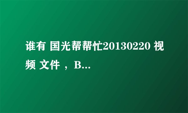 谁有 国光帮帮忙20130220 视频 文件 ，BT下载 种子也可以 提供者 在给100分
