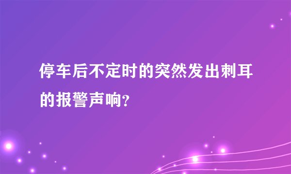 停车后不定时的突然发出刺耳的报警声响？