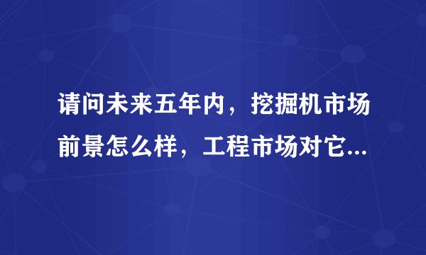 请问未来五年内,挖掘机市场前景怎么样,工程市场对它的需求量如果,求详细。高分哦!