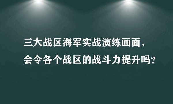 三大战区海军实战演练画面，会令各个战区的战斗力提升吗？