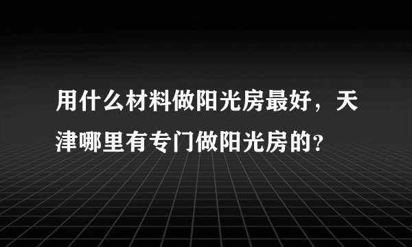 用什么材料做阳光房最好，天津哪里有专门做阳光房的？