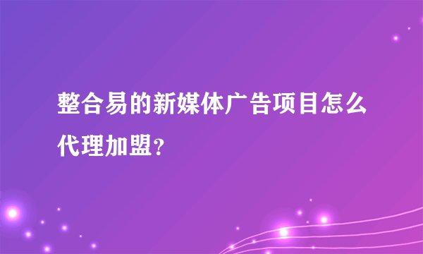 整合易的新媒体广告项目怎么代理加盟？