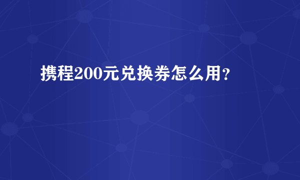 携程200元兑换券怎么用？