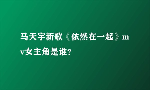 马天宇新歌《依然在一起》mv女主角是谁?