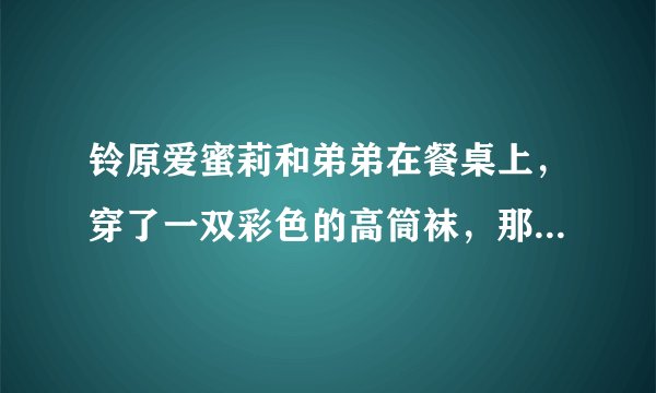 铃原爱蜜莉和弟弟在餐桌上，穿了一双彩色的高筒袜，那是哪一部。名字好像有勃起两个字？