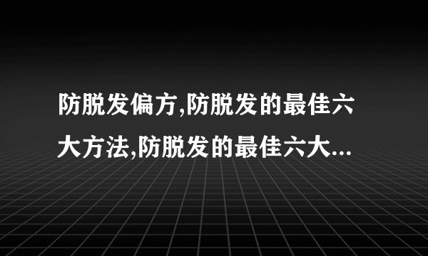 防脱发偏方,防脱发的最佳六大方法,防脱发的最佳六大方法,十大民间防脱发偏方