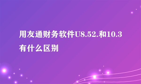 用友通财务软件U8.52.和10.3有什么区别