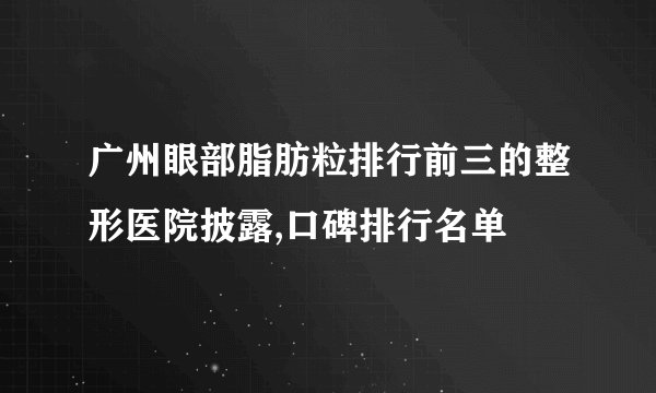 广州眼部脂肪粒排行前三的整形医院披露,口碑排行名单