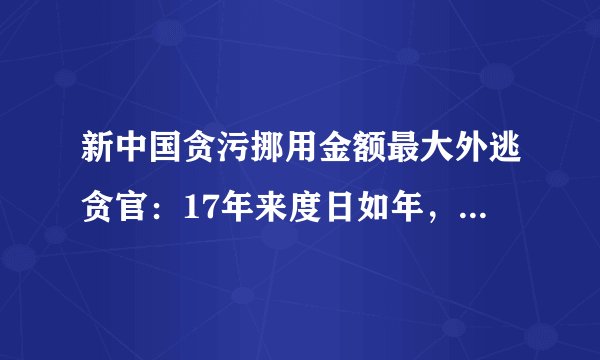 新中国贪污挪用金额最大外逃贪官：17年来度日如年，已经走投无路