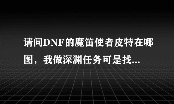 请问DNF的魔笛使者皮特在哪图，我做深渊任务可是找不到啊！