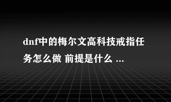 dnf中的梅尔文高科技戒指任务怎么做 前提是什么 请懂的朋友来说一下
