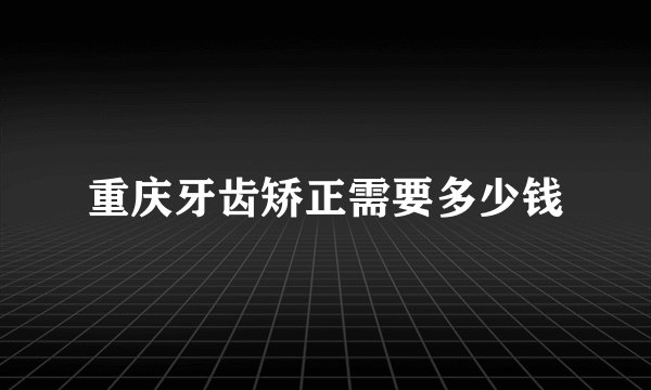 重庆牙齿矫正需要多少钱