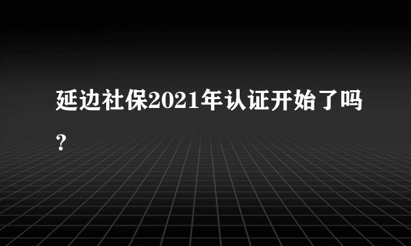 延边社保2021年认证开始了吗？