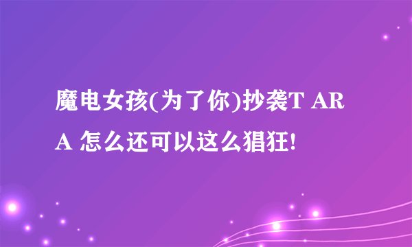魔电女孩(为了你)抄袭T ARA 怎么还可以这么猖狂!