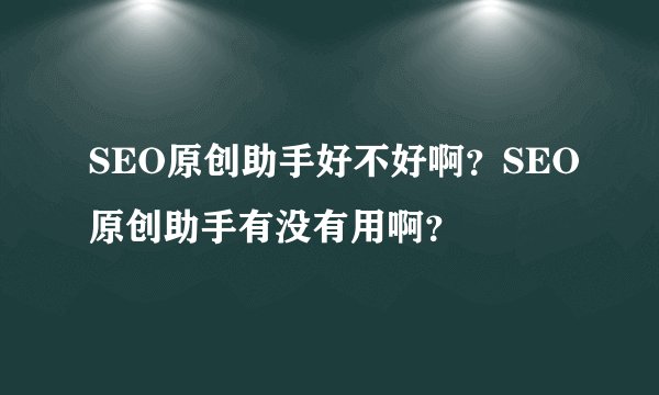 SEO原创助手好不好啊？SEO原创助手有没有用啊？