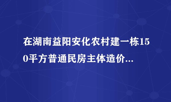 在湖南益阳安化农村建一栋150平方普通民房主体造价要多少每平?