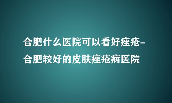 合肥什么医院可以看好痤疮-合肥较好的皮肤痤疮病医院