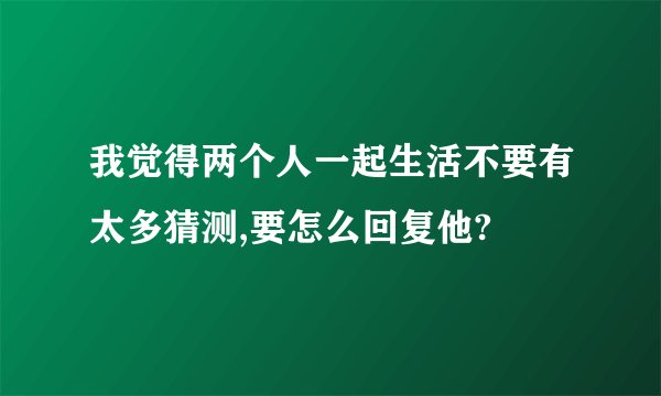 我觉得两个人一起生活不要有太多猜测,要怎么回复他?