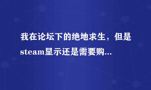 我在论坛下的绝地求生，但是steam显示还是需要购，怎么回事？