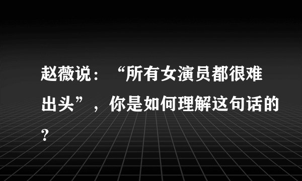 赵薇说：“所有女演员都很难出头”，你是如何理解这句话的？