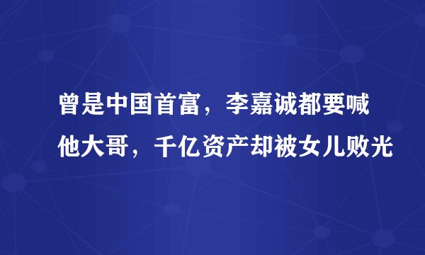 曾是中国首富，李嘉诚都要喊他大哥，千亿资产却被女儿败光