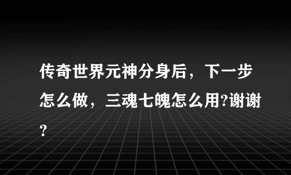 传奇世界元神分身后，下一步怎么做，三魂七魄怎么用?谢谢？