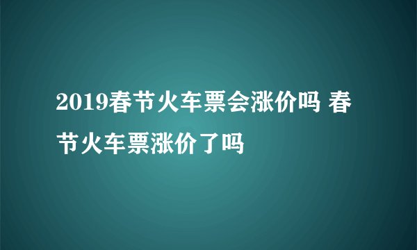 2019春节火车票会涨价吗 春节火车票涨价了吗