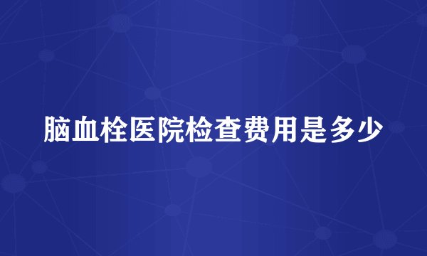 脑血栓医院检查费用是多少