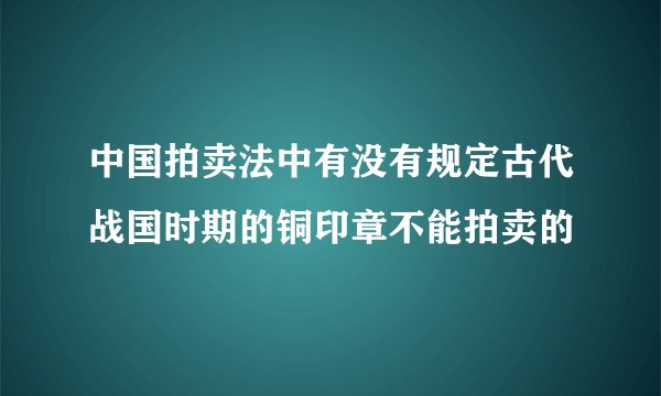 中国拍卖法中有没有规定古代战国时期的铜印章不能拍卖的