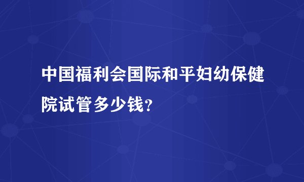 中国福利会国际和平妇幼保健院试管多少钱？