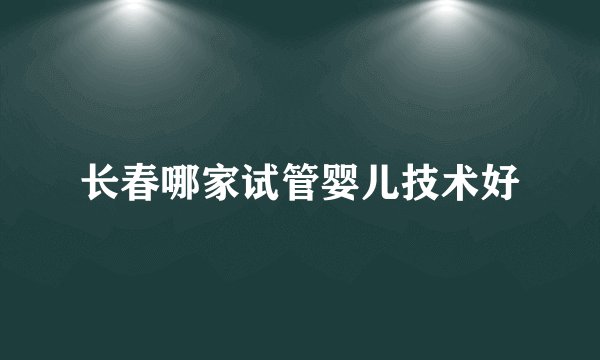 长春哪家试管婴儿技术好