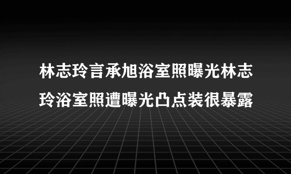 林志玲言承旭浴室照曝光林志玲浴室照遭曝光凸点装很暴露