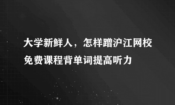 大学新鲜人，怎样蹭沪江网校免费课程背单词提高听力