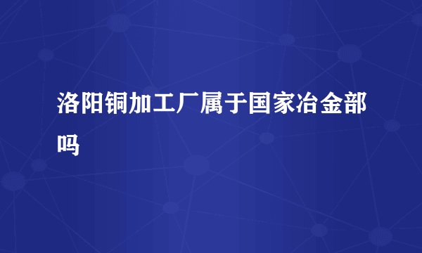 洛阳铜加工厂属于国家冶金部吗