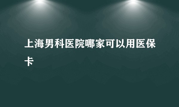 上海男科医院哪家可以用医保卡
