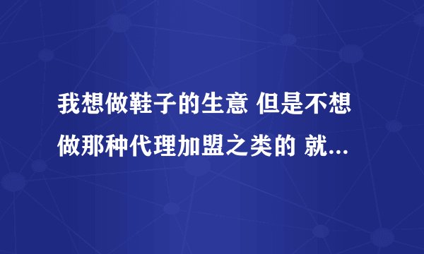 我想做鞋子的生意 但是不想做那种代理加盟之类的 就只想批发一些 又不知道那种鞋子质量好 求解