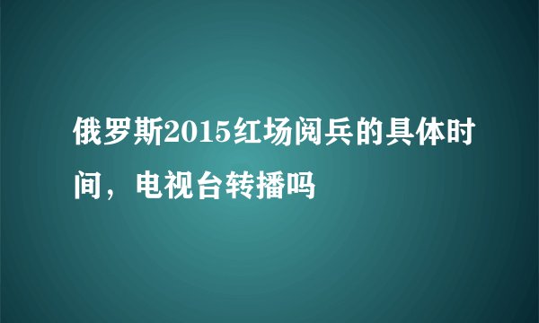 俄罗斯2015红场阅兵的具体时间，电视台转播吗
