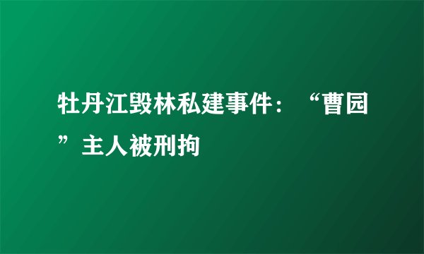 牡丹江毁林私建事件：“曹园”主人被刑拘
