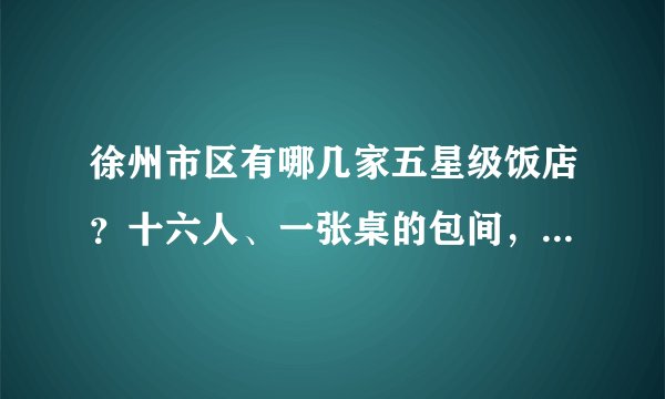 徐州市区有哪几家五星级饭店？十六人、一张桌的包间，大概多少钱？