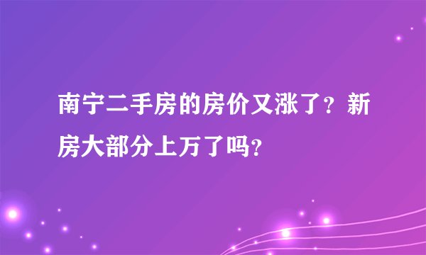 南宁二手房的房价又涨了？新房大部分上万了吗？