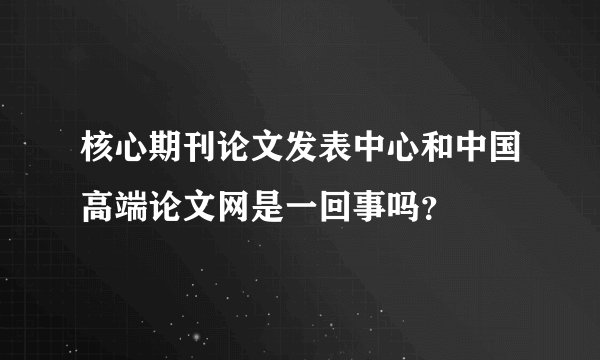 核心期刊论文发表中心和中国高端论文网是一回事吗？