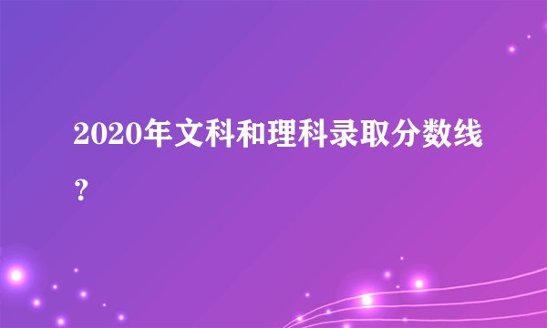 2020年文科和理科录取分数线？