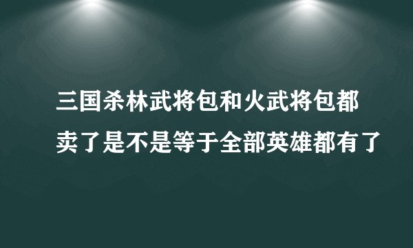 三国杀林武将包和火武将包都卖了是不是等于全部英雄都有了