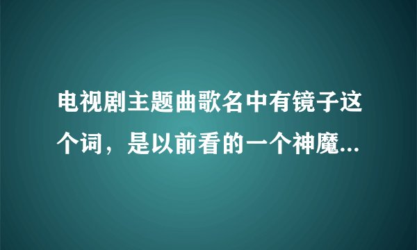 电视剧主题曲歌名中有镜子这个词，是以前看的一个神魔电视剧，只记得里面主角血是绿色的